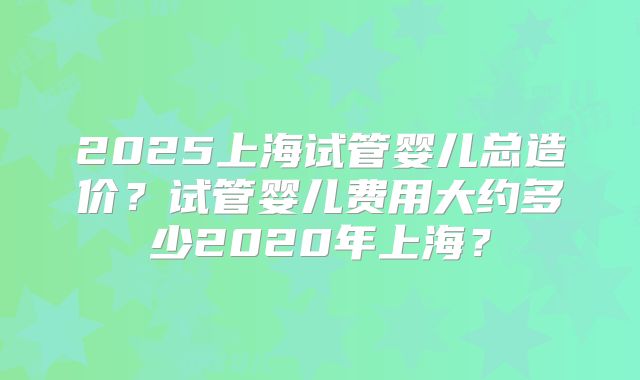 2025上海试管婴儿总造价?试管婴儿费用大约多少2020年上海?