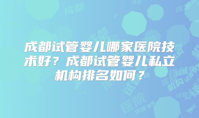 成都试管婴儿哪家医院技术好？成都试管婴儿私立机构排名如何？