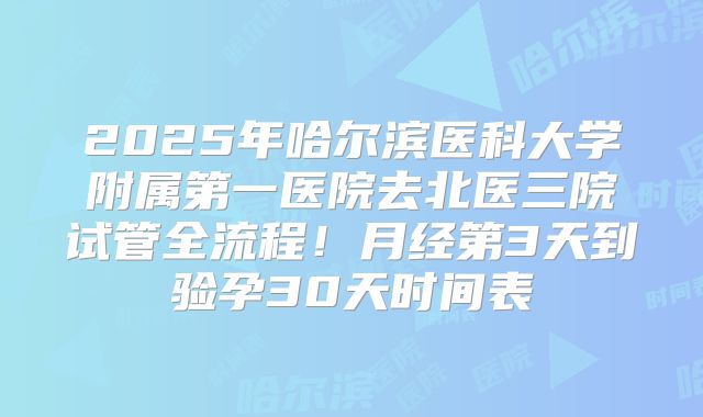 2025年哈尔滨医科大学附属第一医院去北医三院试管全流程！月经第3天到验孕30天时间表
