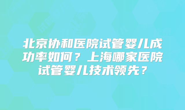 北京协和医院试管婴儿成功率如何？上海哪家医院试管婴儿技术领先？