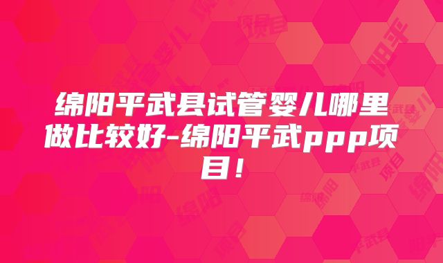 绵阳平武县试管婴儿哪里做比较好-绵阳平武ppp项目!