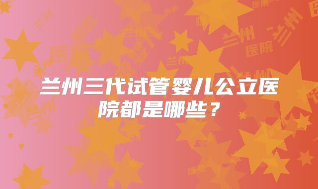 兰州三代试管婴儿公立医院都是哪些？