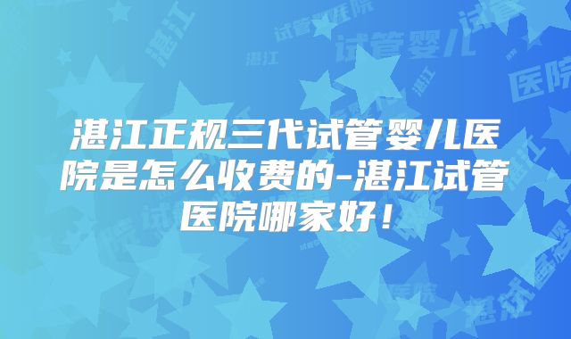 湛江正规三代试管婴儿医院是怎么收费的-湛江试管医院哪家好!