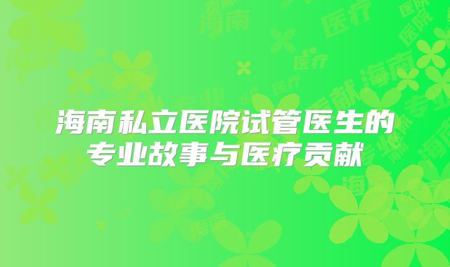 海南私立医院试管医生的专业故事与医疗贡献