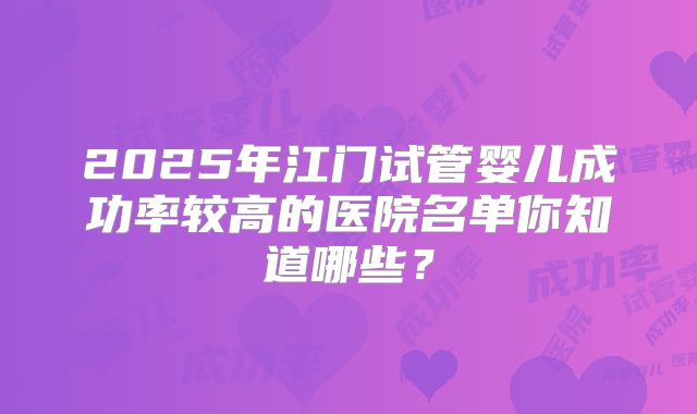 2025年江门试管婴儿成功率较高的医院名单你知道哪些？
