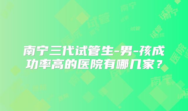 南宁三代试管生-男-孩成功率高的医院有哪几家?