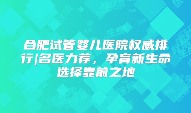 合肥试管婴儿医院权威排行|名医力荐，孕育新生命选择靠前之地