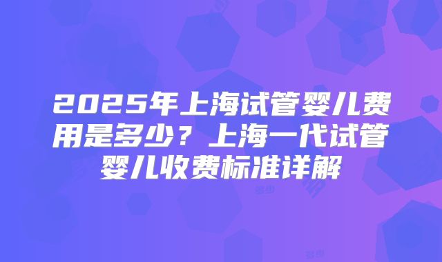 2025年上海试管婴儿费用是多少？上海一代试管婴儿收费标准详解