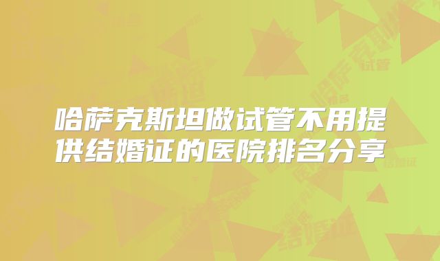 哈萨克斯坦做试管不用提供结婚证的医院排名分享