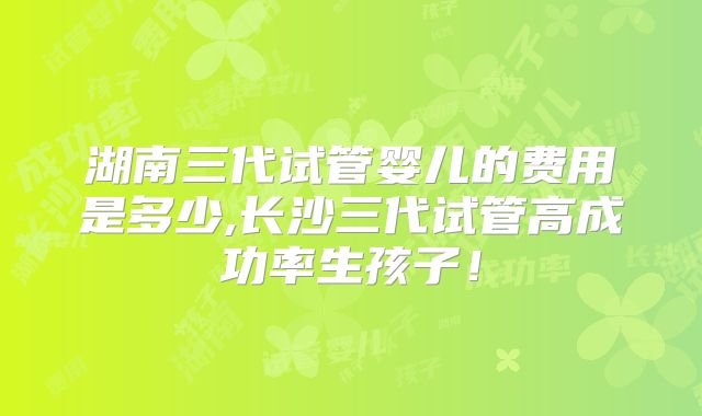 湖南三代试管婴儿的费用是多少,长沙三代试管高成功率生孩子！