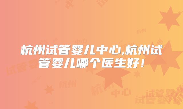 杭州试管婴儿中心,杭州试管婴儿哪个医生好！