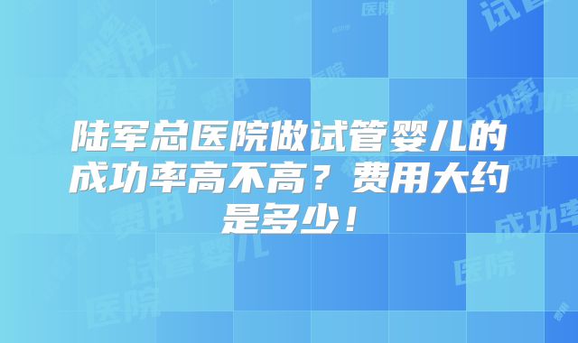 陆军总医院做试管婴儿的成功率高不高？费用大约是多少！