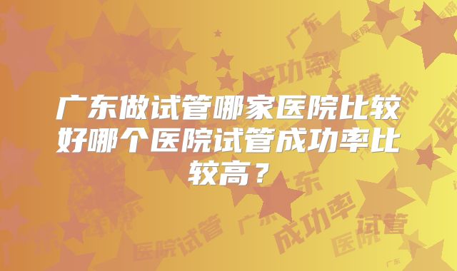 广东做试管哪家医院比较好哪个医院试管成功率比较高？