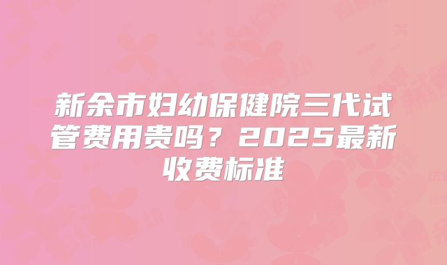 新余市妇幼保健院三代试管费用贵吗？2025最新收费标准