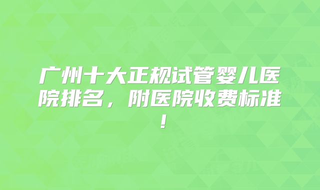 广州十大正规试管婴儿医院排名，附医院收费标准！