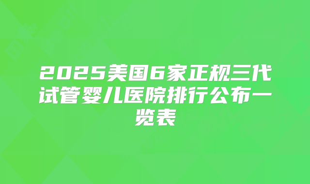 2025美国6家正规三代试管婴儿医院排行公布一览表