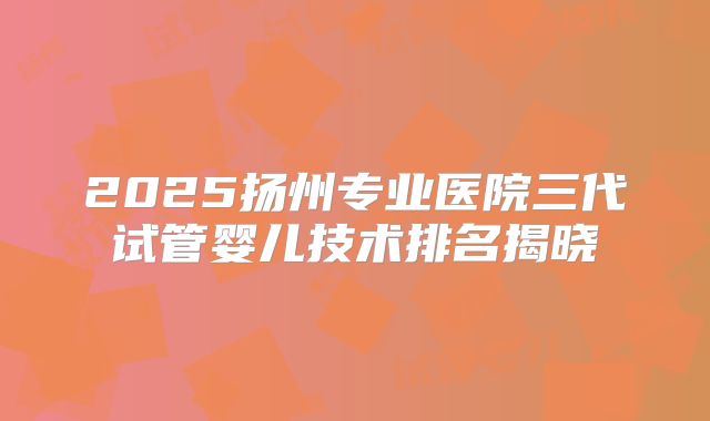 2025扬州专业医院三代试管婴儿技术排名揭晓