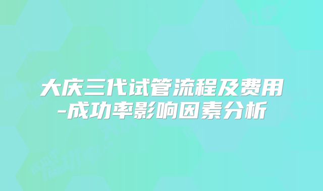 大庆三代试管流程及费用-成功率影响因素分析