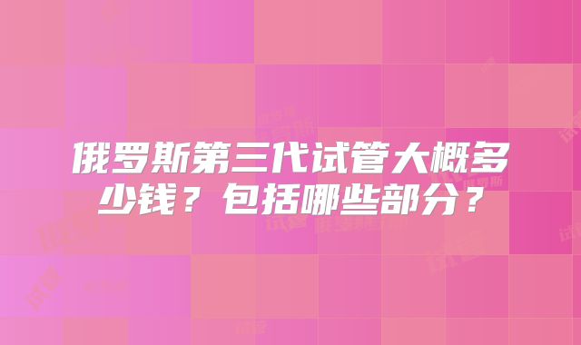 俄罗斯第三代试管大概多少钱?包括哪些部分?