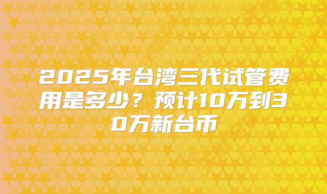 2025年台湾三代试管费用是多少？预计10万到30万新台币