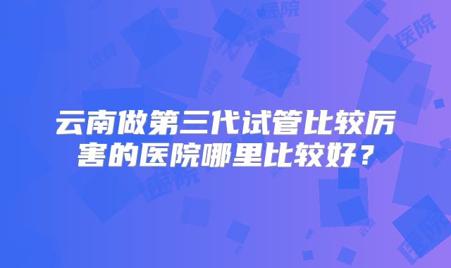云南做第三代试管比较厉害的医院哪里比较好？