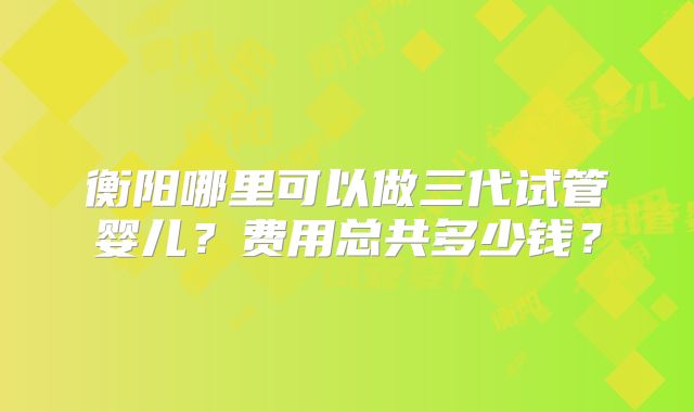 衡阳哪里可以做三代试管婴儿?费用总共多少钱?