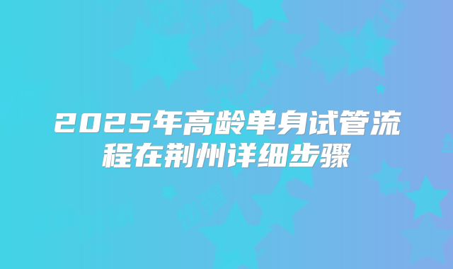 2025年高龄单身试管流程在荆州详细步骤