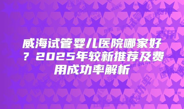 威海试管婴儿医院哪家好？2025年较新推荐及费用成功率解析
