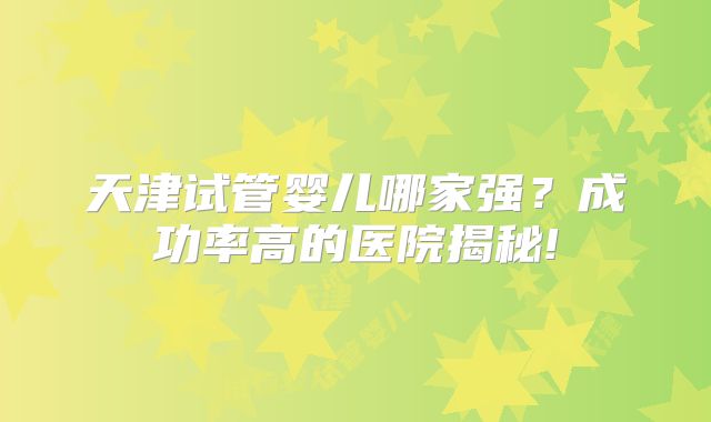 天津试管婴儿哪家强?成功率高的医院揭秘!