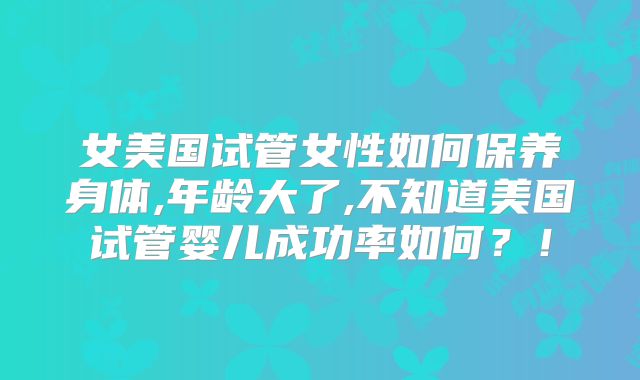 女美国试管女性如何保养身体,年龄大了,不知道美国试管婴儿成功率如何？！