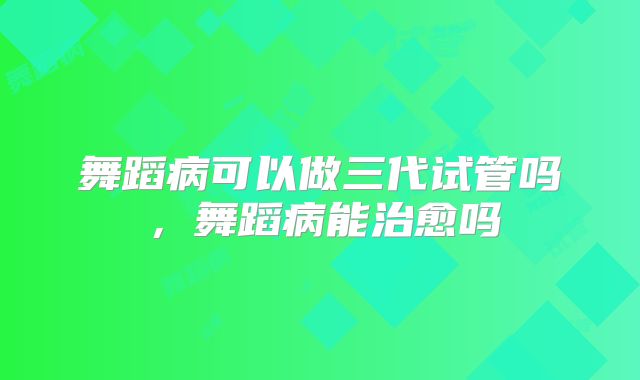 舞蹈病可以做三代试管吗,舞蹈病能治愈吗