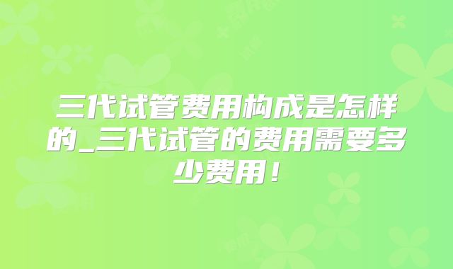 三代试管费用构成是怎样的_三代试管的费用需要多少费用！