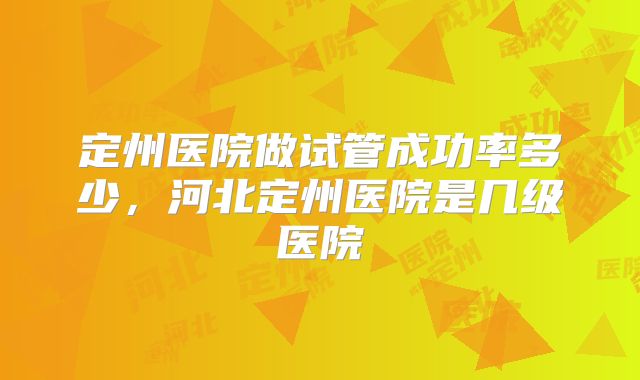 定州医院做试管成功率多少，河北定州医院是几级医院