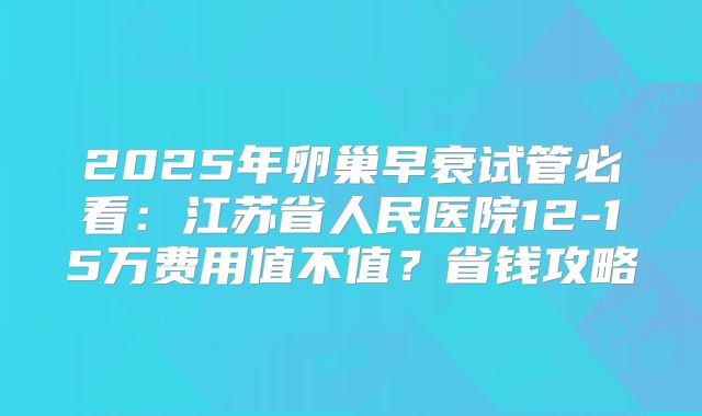 2025年卵巢早衰试管必看:江苏省人民医院12-15万费用值不值?省钱攻略