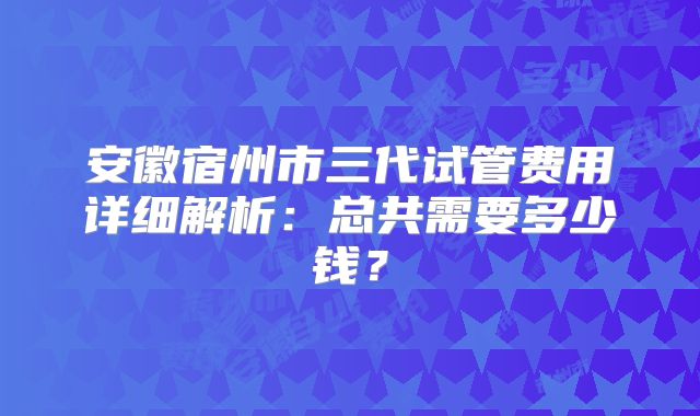 安徽宿州市三代试管费用详细解析：总共需要多少钱？