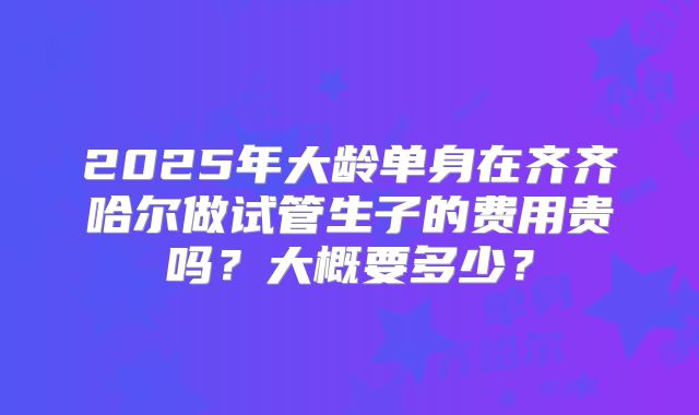 2025年大龄单身在齐齐哈尔做试管生子的费用贵吗？大概要多少？