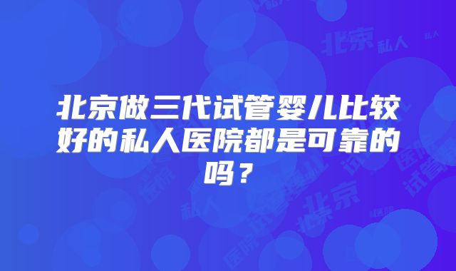 北京做三代试管婴儿比较好的私人医院都是可靠的吗？