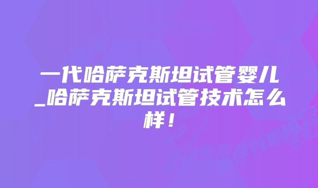 一代哈萨克斯坦试管婴儿_哈萨克斯坦试管技术怎么样！