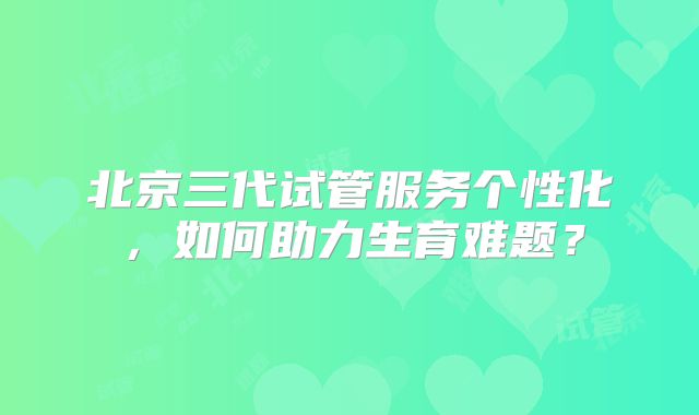 北京三代试管服务个性化，如何助力生育难题？