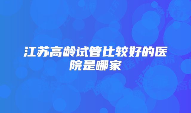 江苏高龄试管比较好的医院是哪家