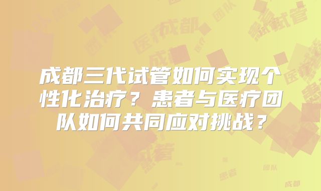 成都三代试管如何实现个性化治疗？患者与医疗团队如何共同应对挑战？