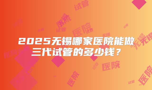 2025无锡哪家医院能做三代试管的多少钱？