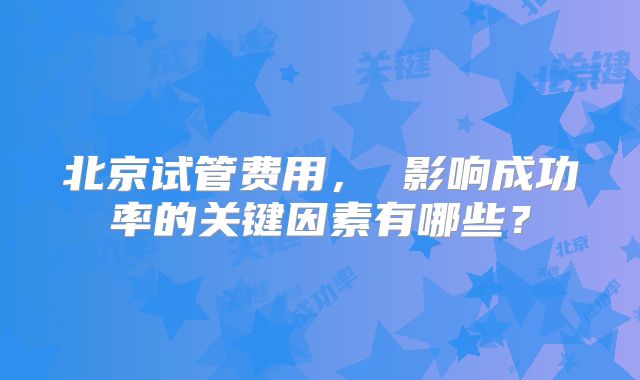 北京试管费用， 影响成功率的关键因素有哪些？
