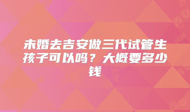 未婚去吉安做三代试管生孩子可以吗?大概要多少钱