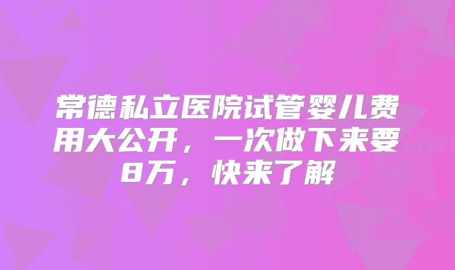 常德私立医院试管婴儿费用大公开，一次做下来要8万，快来了解