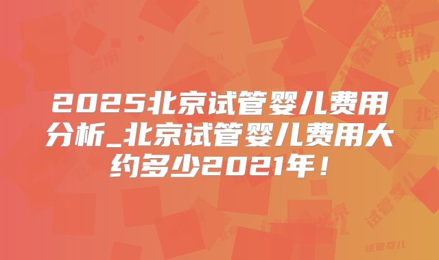 2025北京试管婴儿费用分析_北京试管婴儿费用大约多少2021年！