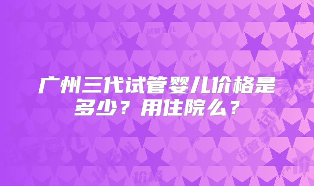 广州三代试管婴儿价格是多少？用住院么？