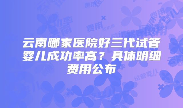 云南哪家医院好三代试管婴儿成功率高？具体明细费用公布