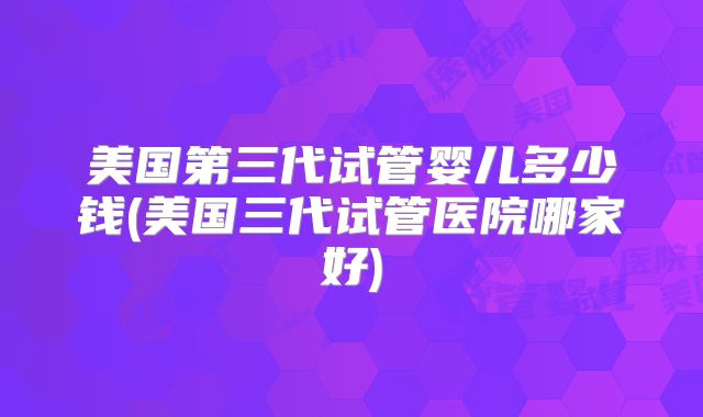 美国第三代试管婴儿多少钱(美国三代试管医院哪家好)