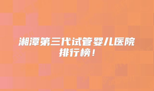 湘潭第三代试管婴儿医院排行榜！